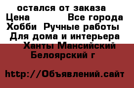 остался от заказа › Цена ­ 3 500 - Все города Хобби. Ручные работы » Для дома и интерьера   . Ханты-Мансийский,Белоярский г.